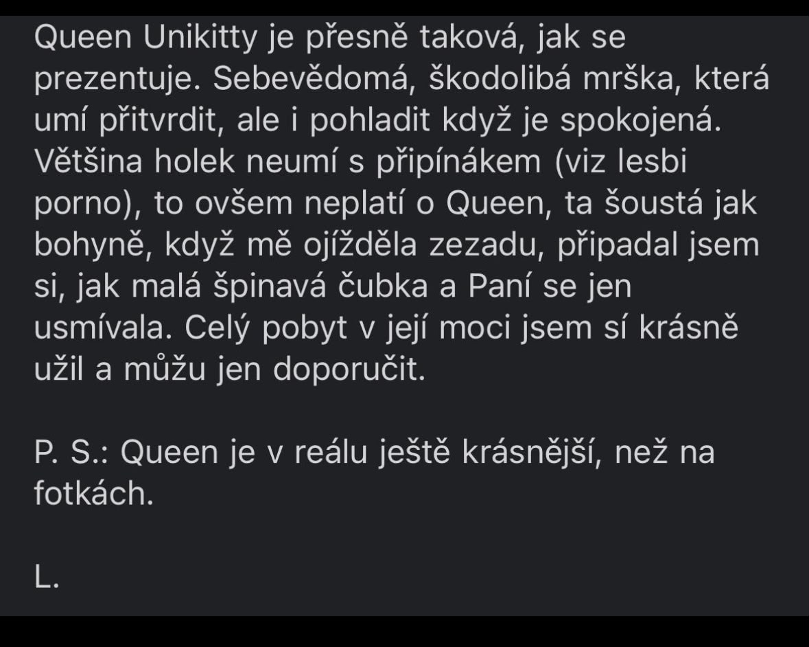 Queen Unikitty je přesně taková, jak se prezentuje. Sebevědomá, škodolibá mrška, která umí přitvrdit, ale i pohladit když je spokojená. Většina holek neumí s připínákem (viz lesbi porno), to ovšem neplatí o Queen, ta šoustá jak bohyně, když mě ojížděla zezadu, připadal jsem si jak malá špinavá čubka a Paní se jen usmívala. Celý pobyt v její moci jsem sí krásně užil a můžu jen doporučit. P. S.: Queen je v reálu ještě krásnější, než na fotkách. L.