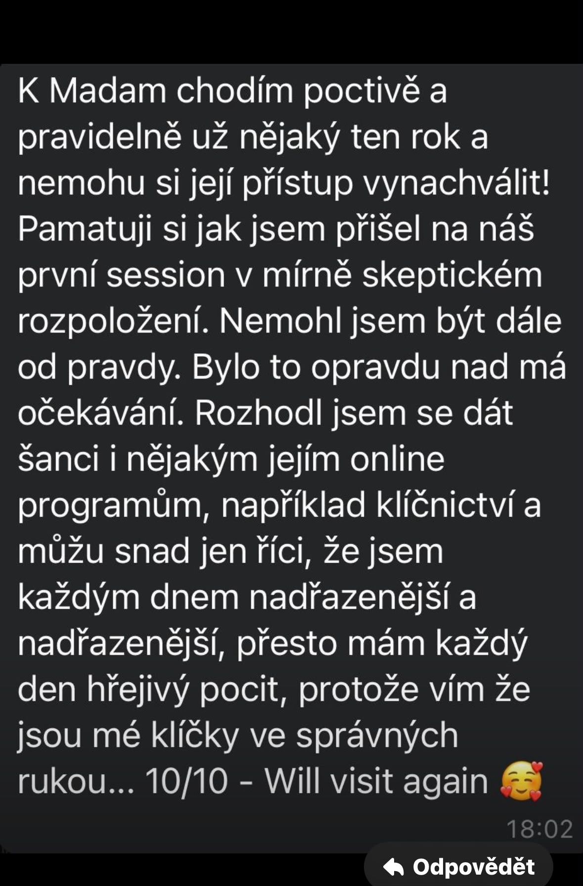 K Madam chodím poctivě a pravidelně už nějaký ten rok a nemohu si její přístup vynachválit! Pamatuji si jak jsem přišel na náš první session v mírně skeptickém rozpoložení. Nemohl jsem být dále od pravdy. Bylo to opravdu nad má očekávání. Rozhodl jsem se dát šanci i nějakým jejím online programům, například klíčnictví a můžu snad jen říci, že jsem každým dnem nadřazenější a nadřazenější, přesto mám každý den hřejivý pocit, protože vím že jsou mé klíčky ve správných rukou… 10/10 - Will visit again 🥰