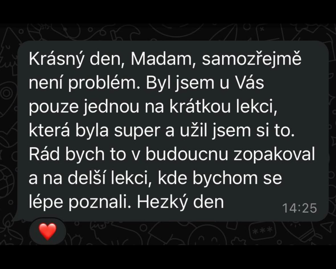 Krásný den, Madam, samozřejmě není problém. Byl jsem u Vás pouze jednou na krátkou lekci, která byla super a užil jsem si to. Rád bych to v budoucnu zopakoval a na delší lekci, kde bychom se lépe poznali. Hezký den